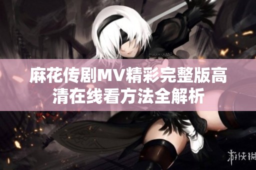麻花传剧MV精彩完整版高清在线看方法全解析