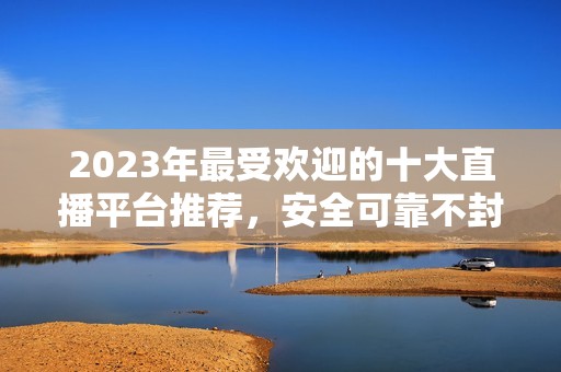 2023年最受欢迎的十大直播平台推荐，安全可靠不封号