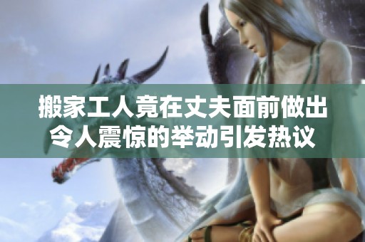 搬家工人竟在丈夫面前做出令人震惊的举动引发热议