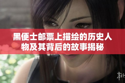 黑便士邮票上描绘的历史人物及其背后的故事揭秘