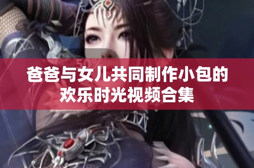 爸爸与女儿共同制作小包的欢乐时光视频合集