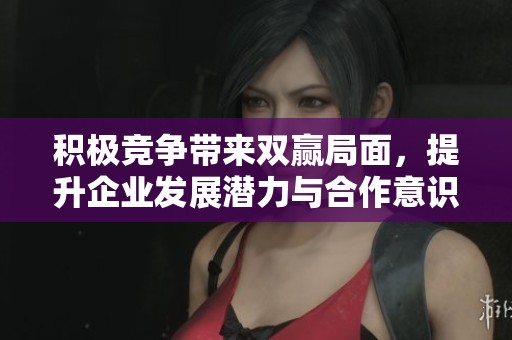 积极竞争带来双赢局面，提升企业发展潜力与合作意识
