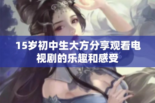 15岁初中生大方分享观看电视剧的乐趣和感受