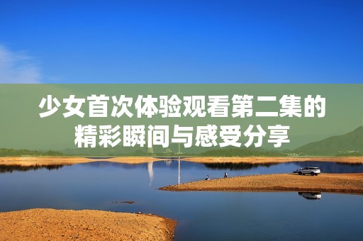 少女首次体验观看第二集的精彩瞬间与感受分享