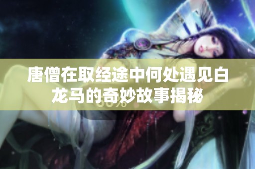 唐僧在取经途中何处遇见白龙马的奇妙故事揭秘