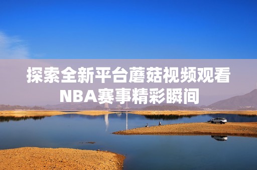 探索全新平台蘑菇视频观看NBA赛事精彩瞬间