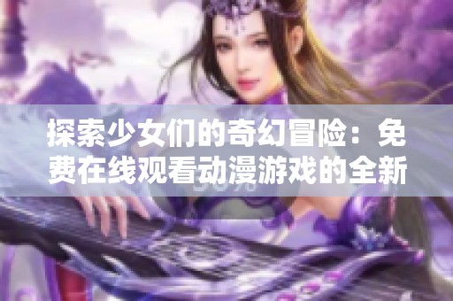 探索少女们的奇幻冒险：免费在线观看动漫游戏的全新体验