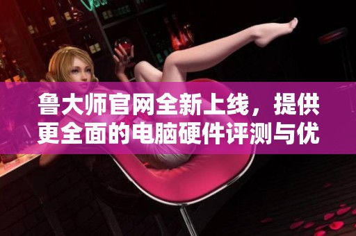 鲁大师官网全新上线，提供更全面的电脑硬件评测与优化服务