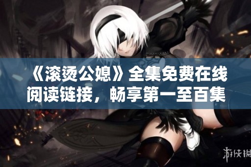 《滚烫公媳》全集免费在线阅读链接，畅享第一至百集精彩内容