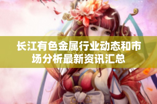 长江有色金属行业动态和市场分析最新资讯汇总