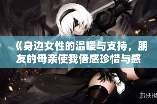 《身边女性的温暖与支持，朋友的母亲使我倍感珍惜与感动》