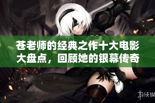 苍老师的经典之作十大电影大盘点，回顾她的银幕传奇与魅力