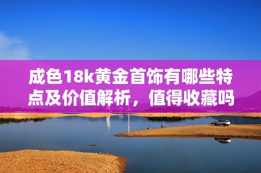 成色18k黄金首饰有哪些特点及价值解析，值得收藏吗