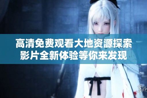 高清免费观看大地资源探索影片全新体验等你来发现