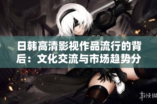 日韩高清影视作品流行的背后：文化交流与市场趋势分析