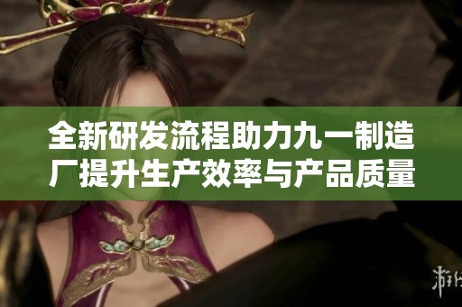 全新研发流程助力九一制造厂提升生产效率与产品质量