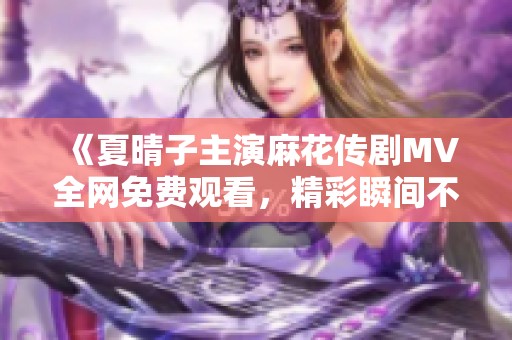 《夏晴子主演麻花传剧MV全网免费观看，精彩瞬间不容错过》