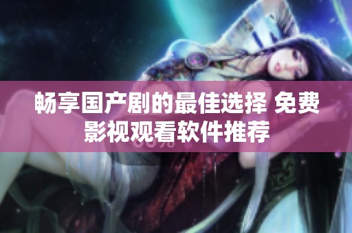 畅享国产剧的最佳选择 免费影视观看软件推荐