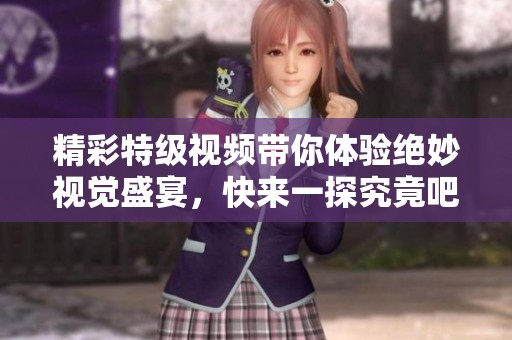 精彩特级视频带你体验绝妙视觉盛宴，快来一探究竟吧