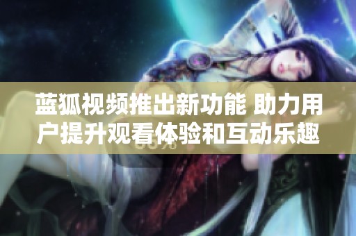 蓝狐视频推出新功能 助力用户提升观看体验和互动乐趣