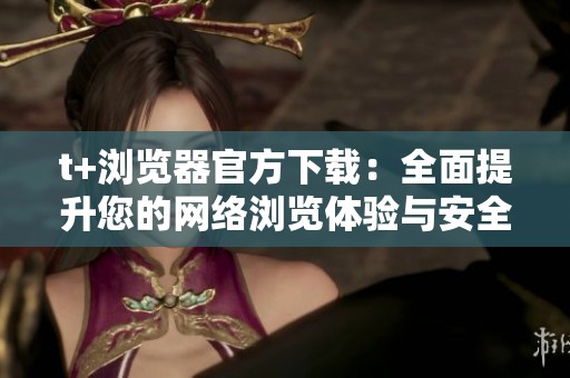 t+浏览器官方下载：全面提升您的网络浏览体验与安全性