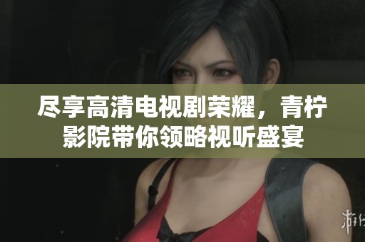 尽享高清电视剧荣耀，青柠影院带你领略视听盛宴