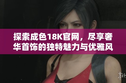 探索成色18K官网，尽享奢华首饰的独特魅力与优雅风格