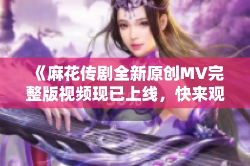 《麻花传剧全新原创MV完整版视频现已上线，快来观看吧》