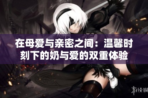 在母爱与亲密之间：温馨时刻下的奶与爱的双重体验