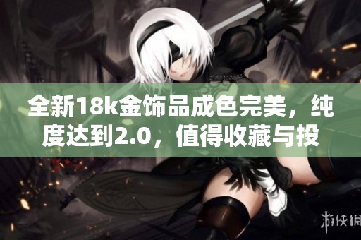 全新18k金饰品成色完美，纯度达到2.0，值得收藏与投资