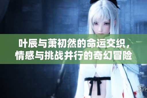 叶辰与萧初然的命运交织，情感与挑战并行的奇幻冒险之旅