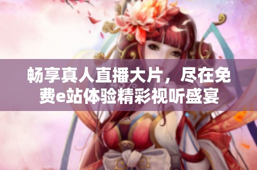 畅享真人直播大片，尽在免费e站体验精彩视听盛宴