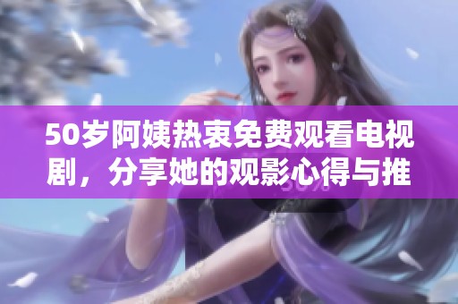 50岁阿姨热衷免费观看电视剧，分享她的观影心得与推荐趣闻