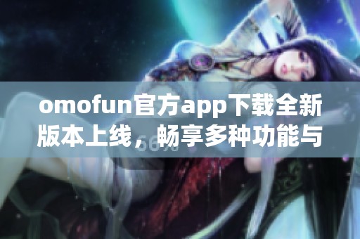 omofun官方app下载全新版本上线，畅享多种功能与便捷体验