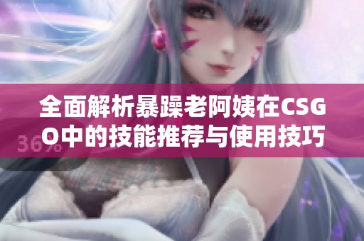 全面解析暴躁老阿姨在CSGO中的技能推荐与使用技巧解析