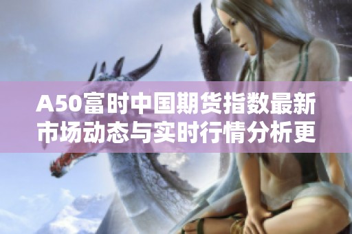 A50富时中国期货指数最新市场动态与实时行情分析更新