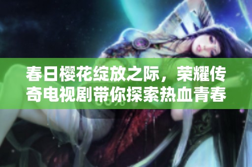 春日樱花绽放之际，荣耀传奇电视剧带你探索热血青春故事