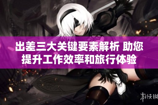 出差三大关键要素解析 助您提升工作效率和旅行体验