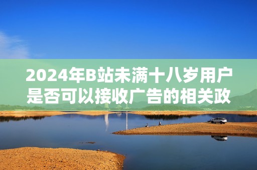 2024年B站未满十八岁用户是否可以接收广告的相关政策分析
