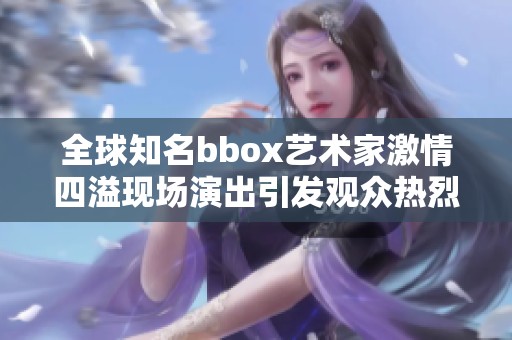 全球知名bbox艺术家激情四溢现场演出引发观众热烈反响