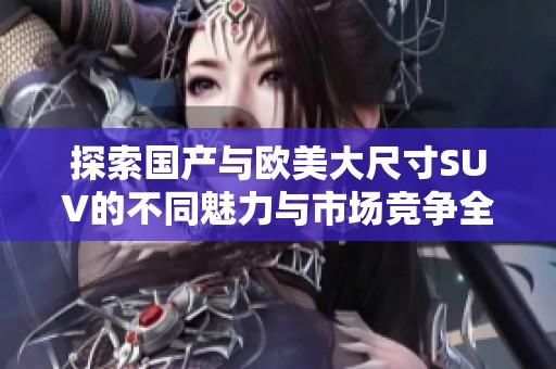 探索国产与欧美大尺寸SUV的不同魅力与市场竞争全景
