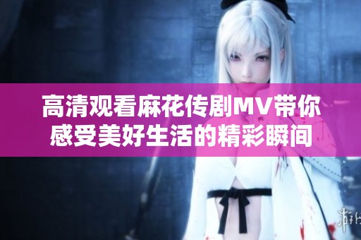 高清观看麻花传剧MV带你感受美好生活的精彩瞬间