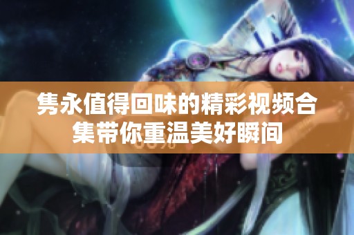 隽永值得回味的精彩视频合集带你重温美好瞬间
