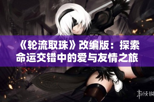 《轮流取珠》改编版：探索命运交错中的爱与友情之旅