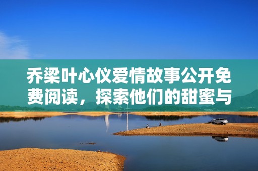 乔梁叶心仪爱情故事公开免费阅读，探索他们的甜蜜与挑战