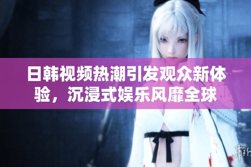 日韩视频热潮引发观众新体验，沉浸式娱乐风靡全球