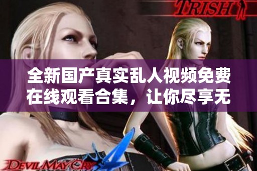 全新国产真实乱人视频免费在线观看合集，让你尽享无限精彩体验